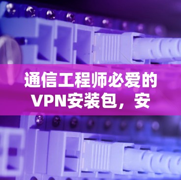 通信工程师必爱的VPN安装包，安全、便捷与高效连接