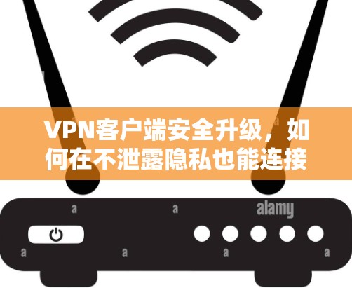 VPN客户端安全升级,如何在不泄露隐私也能连接更放心 VPN客户端安全升级,如何在不泄露隐私也能连接更放心