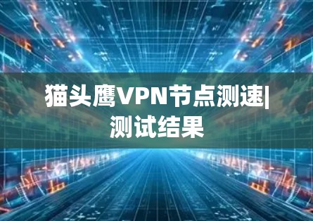 猫头鹰VPN节点测速|测试结果 猫头鹰VPN节点测速|测试结果