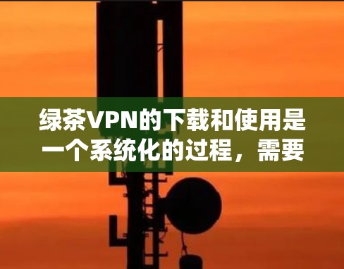 绿茶VPN的下载和使用是一个系统化的过程，需要遵循以下步骤进行