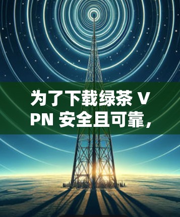 为了下载绿茶 VPN 安全且可靠，以下是一些建议和步骤