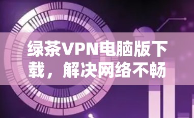 绿茶VPN电脑版下载,解决网络不畅问题的可靠选择 绿茶VPN电脑版下载,解决网络不畅问题的可靠选择