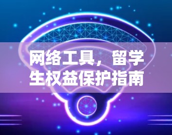 网络工具,留学生权益保护指南 网络工具,留学生权益保护指南