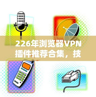 226年浏览器VPN插件推荐合集，技术、舒适度与安全性的完美结合