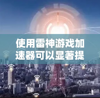使用雷神游戏加速器可以显著提升游戏体验,以下是使用雷神加速器的详细步骤和注意事项 使用雷神游戏加速器可以显著提升游戏体验,以下是使用雷神加速器的详细步骤和注意事项
