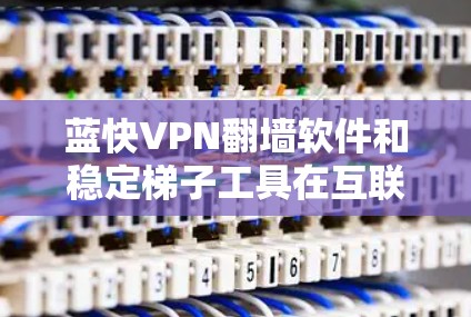 蓝快VPN翻墙软件和稳定梯子工具在互联网时代面临以下问题和解决方案