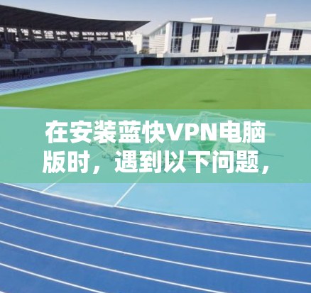 在安装蓝快VPN电脑版时，遇到以下问题，可能需要按照以下步骤进行