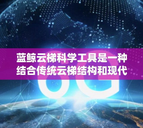 蓝鲸云梯科学工具是一种结合传统云梯结构和现代科学工具的创新产品,主要用于科学研究和实验。它通过传统云梯的测量功能,结合现代科技,提供多样化的应用领域。以下是其详细介绍