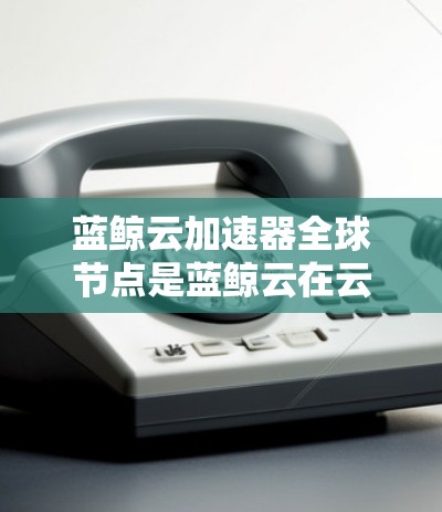 蓝鲸云加速器全球节点是蓝鲸云在云加速领域的重要组成部分，它们主要负责处理复杂的数据和任务，提升整体效率。以下是对这些节点的详细介绍