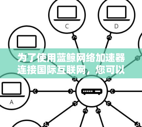 为了使用蓝鲸网络加速器连接国际互联网,您可以按照以下步骤进行 为了使用蓝鲸网络加速器连接国际互联网,您可以按照以下步骤进行
