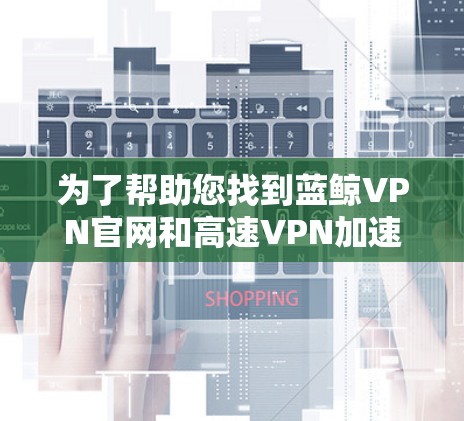 为了帮助您找到蓝鲸VPN官网和高速VPN加速器的下载入口,我整理了以下信息 为了帮助您找到蓝鲸VPN官网和高速VPN加速器的下载入口,我整理了以下信息