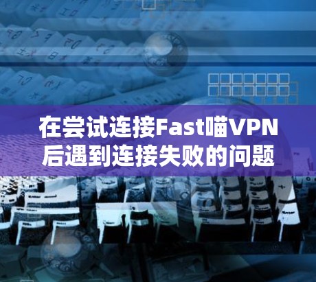 在尝试连接Fast喵VPN后遇到连接失败的问题时，可以按照以下步骤逐一排查可能的原因和解决方案
