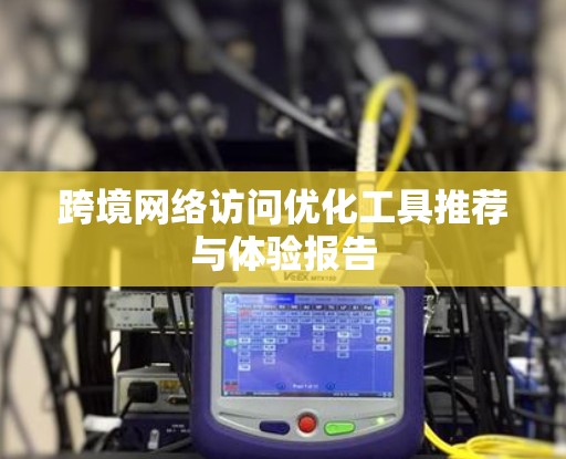 跨境网络访问优化工具推荐与体验报告 跨境网络访问优化工具推荐与体验报告