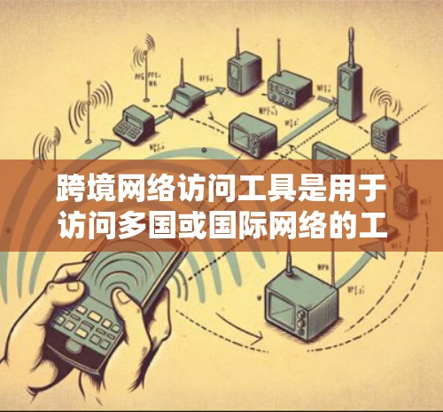跨境网络访问工具是用于访问多国或国际网络的工具，涵盖浏览器插件、跨平台工具、跨语言访问工具以及跨平台跨语言访问工具等。以下是对这些工具的详细总结