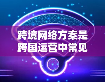 跨境网络方案是跨国运营中常见且重要的网络基础设施，旨在提供稳定、可靠和高效的网络连接。以下是一个详细的跨境网络方案概述