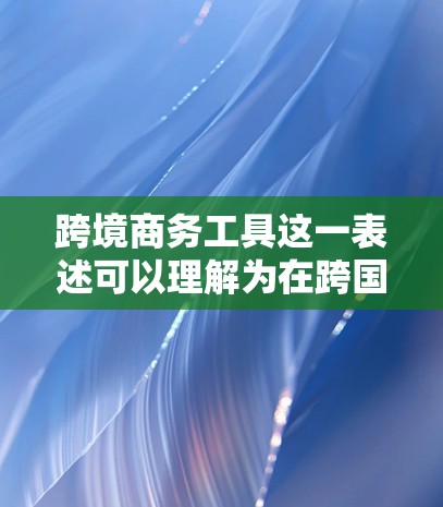 跨境商务工具这一表述可以理解为在跨国商务中使用的工具或平台，能够帮助商务人士或企业处理跨境支付、税务申报、物流跟踪等操作。以下是一些可能相关的工具和平台