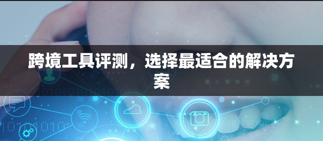 跨境工具评测，选择最适合的解决方案