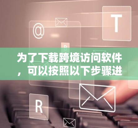 为了下载跨境访问软件,可以按照以下步骤进行 为了下载跨境访问软件,可以按照以下步骤进行