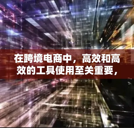在跨境电商中,高效和高效的工具使用至关重要,以下是一个有条理的总结,帮助您选择和利用合适的工具 在跨境电商中,高效和高效的工具使用至关重要,以下是一个有条理的总结,帮助您选择和利用合适的工具