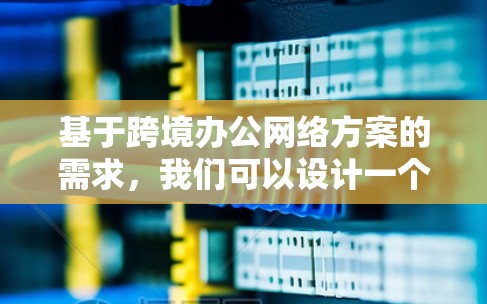 基于跨境办公网络方案的需求，我们可以设计一个综合性的网络解决方案，以满足不同国家和地区的办公需求。以下是一个详细的网络方案设计
