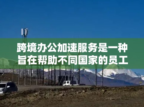 跨境办公加速服务是一种旨在帮助不同国家的员工一起高效协作的工具，主要涉及翻译、翻译工具和翻译服务。以下是对该主题的详细分析和总结