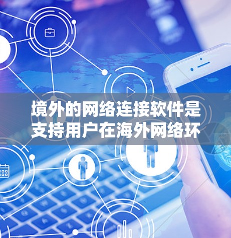 境外的网络连接软件是支持用户在海外网络环境中进行文件下载、在线浏览、视频通话和社交互动的工具。以下是一些主要的类型及其特点