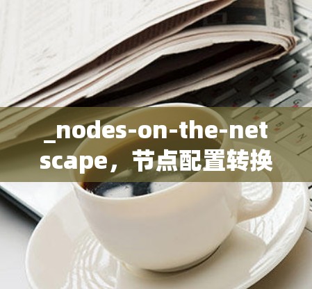 _nodes-on-the-netscape，节点配置转换工具助力网络互联