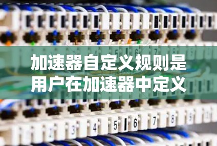 加速器自定义规则是用户在加速器中定义的自定义功能，用于自动执行特定的加速器操作。这些规则可以根据不同的条件或参数自动执行，从而提高加速器的自动化程度。以下是对自定义规则的详细说明