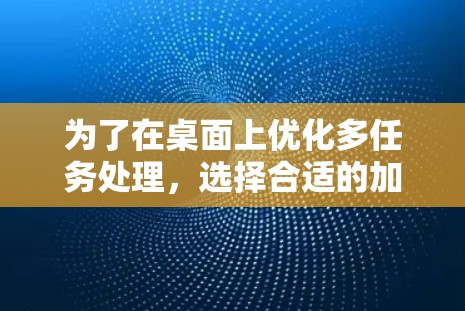 为了在桌面上优化多任务处理,选择合适的加速器至关重要。以下是分步骤的建议 为了在桌面上优化多任务处理,选择合适的加速器至关重要。以下是分步骤的建议