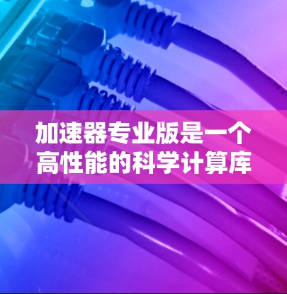 加速器专业版是一个高性能的科学计算库，主要用于解决复杂的科学计算问题，如粒子物理和流体动力学。以下是对加速器专业版的学习和理解