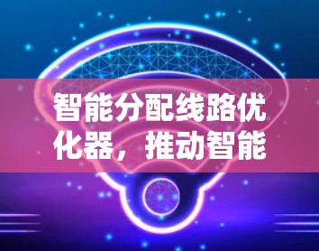 智能分配线路优化器,推动智能电网发展的关键力量 智能分配线路优化器,推动智能电网发展的关键力量