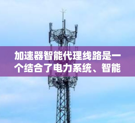 加速器智能代理线路是一个结合了电力系统、智能技术以及自动化控制的系统结构,旨在通过智能设备和数据处理,优化电力分配,提升电网的效率和可靠性。以下是对该概念的详细解释