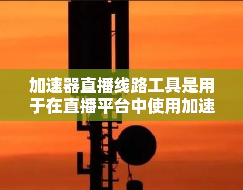 加速器直播线路工具是用于在直播平台中使用加速器的工具，这些工具需要在直播平台上有稳定的互联网连接，以确保直播内容能够顺利传输和观看。以下是关于加速器直播线路工具的详细说明