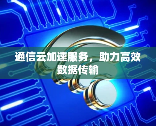 通信云加速服务,助力高效数据传输 通信云加速服务,助力高效数据传输