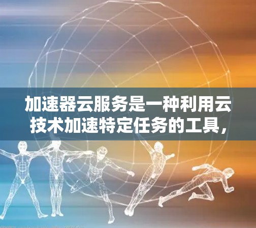 加速器云服务是一种利用云技术加速特定任务的工具，通过选择不同的加速器类型，可以满足不同的需求和场景。以下是关于加速器云服务的详细总结