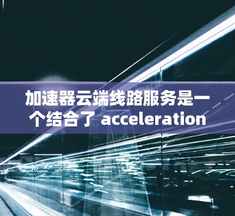 加速器云端线路服务是一个结合了 acceleration 和 cloud 的术语，通常指通过云端（即互联网）连接到某个加速器来加速数据传输或处理的服务。以下是对该概念的详细分析