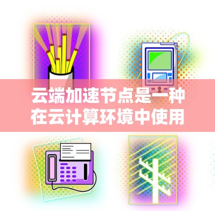 云端加速节点是一种在云计算环境中使用的加速技术，旨在提升服务器的性能和处理能力，尤其适用于训练AI模型、优化应用等任务。以下是对该概念的详细解释