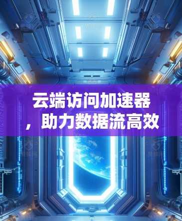 云端访问加速器,助力数据流高效运行 云端访问加速器,助力数据流高效运行