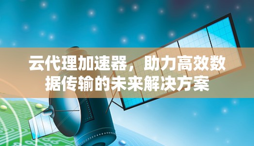 云代理加速器，助力高效数据传输的未来解决方案