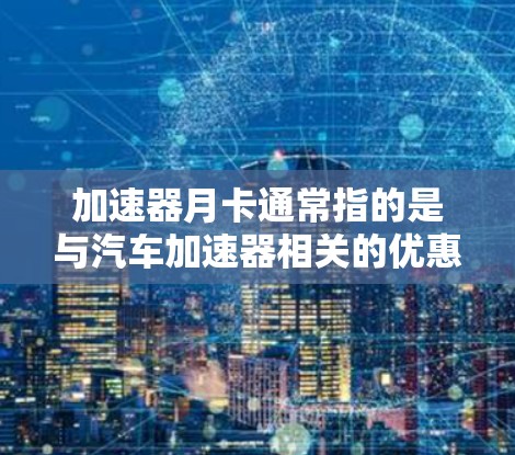加速器月卡通常指的是与汽车加速器相关的优惠卡或积分卡,具体含义可能因品牌和型号而异。以下是一些可能的解释和建议 加速器月卡通常指的是与汽车加速器相关的优惠卡或积分卡,具体含义可能因品牌和型号而异。以下是一些可能的解释和建议