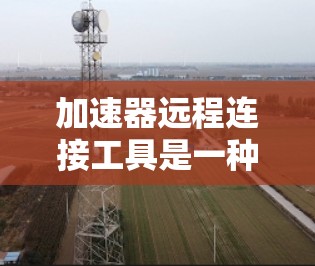 加速器远程连接工具是一种用于连接到加速器的远程应用程序,允许用户从任何设备上使用加速器,包括手机、电脑或移动设备。以下是详细的步骤和信息 加速器远程连接工具是一种用于连接到加速器的远程应用程序,允许用户从任何设备上使用加速器,包括手机、电脑或移动设备。以下是详细的步骤和信息