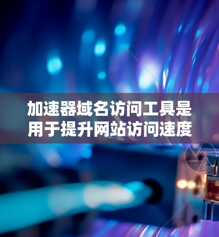 加速器域名访问工具是用于提升网站访问速度、加速特定域名的网络加速服务。以下是对这些工具的详细总结
