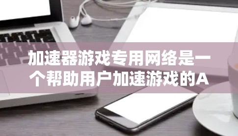 加速器游戏专用网络是一个帮助用户加速游戏的APP，通过提供特定的网络连接，方便用户在没有移动电源或数据线的情况下加速游戏。以下是详细的使用步骤和注意事项