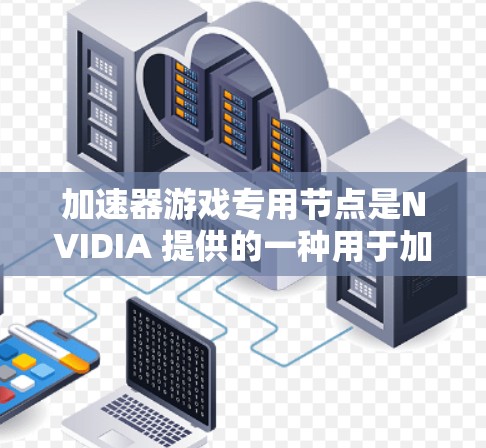加速器游戏专用节点是NVIDIA 提供的一种用于加速特定游戏的特殊加速节点，具体功能和作用如下