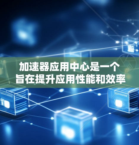 加速器应用中心是一个旨在提升应用性能和效率的技术中心，结合硬件加速、软件优化和分布式加速等多种技术。以下是对该概念的详细分析和总结