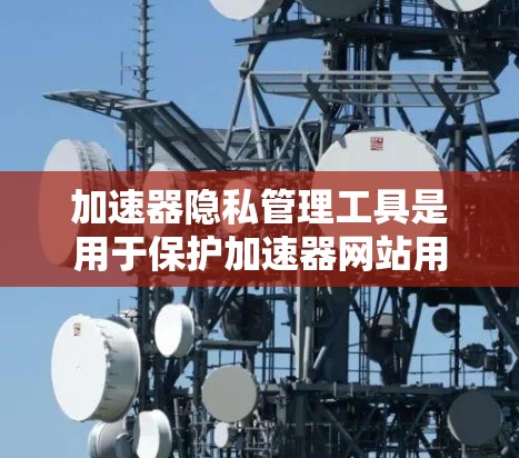 加速器隐私管理工具是用于保护加速器网站用户隐私和安全的重要工具。以下是对这些工具的详细分析