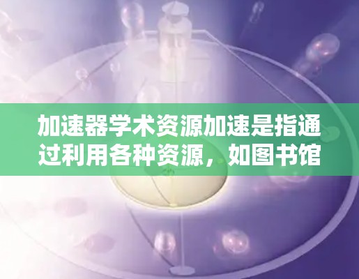 加速器学术资源加速是指通过利用各种资源，如图书馆、科研机构、大学和国际合作项目，来提升学术研究的速度和质量。以下是详细的分析和总结