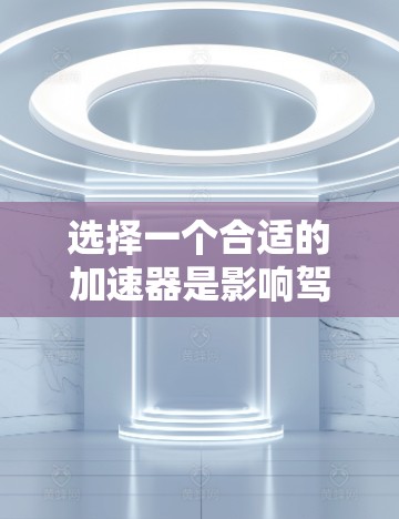选择一个合适的加速器是影响驾驶体验的重要一步,以下是一步步的建议,帮助你做出明智的选择