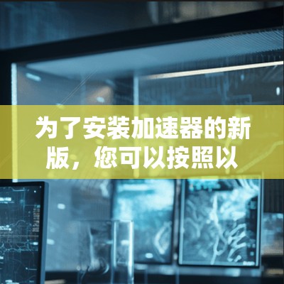 为了安装加速器的新版,您可以按照以下步骤进行操作