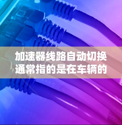加速器线路自动切换通常指的是在车辆的变速系统中,自动通过某种机制(如油门输入、信号或传感器)来切换变速档位。这可能是在汽车驾驶中出现的问题或故障,可以通过自动切换来优化加速性能
